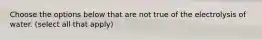 Choose the options below that are not true of the electrolysis of water. (select all that apply)