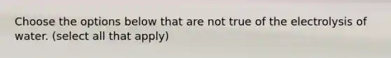 Choose the options below that are not true of the electrolysis of water. (select all that apply)