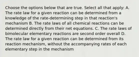 Choose the options below that are true. Select all that apply: A. The rate law for a given reaction can be determined from a knowledge of the rate-determining step in that reaction's mechanism B. The rate laws of all chemical reactions can be determined directly from their net equations. C. The rate laws of bimolecular elementary reactions are second order overall D. The rate law for a given reaction can be determined from its reaction mechanism, without the accompanying rates of each elementary step in the mechanism