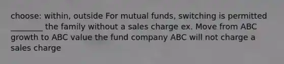 choose: within, outside For mutual funds, switching is permitted ________ the family without a sales charge ex. Move from ABC growth to ABC value the fund company ABC will not charge a sales charge