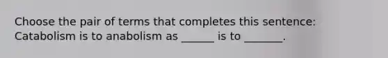 Choose the pair of terms that completes this sentence: Catabolism is to anabolism as ______ is to _______.