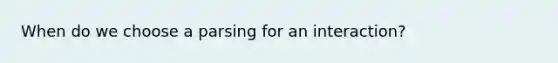 When do we choose a parsing for an interaction?