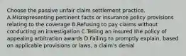 Choose the passive unfair claim settlement practice. A.Misrepresenting pertinent facts or insurance policy provisions relating to the coverage B.Refusing to pay claims without conducting an investigation C.Telling an insured the policy of appealing arbitration awards D.Failing to promptly explain, based on applicable provisions or laws, a claim's denial