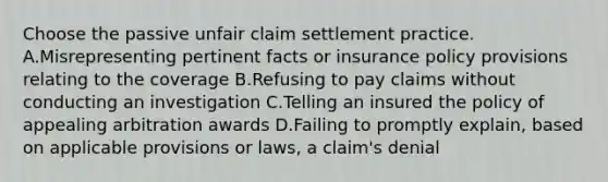 Choose the passive unfair claim settlement practice. A.Misrepresenting pertinent facts or insurance policy provisions relating to the coverage B.Refusing to pay claims without conducting an investigation C.Telling an insured the policy of appealing arbitration awards D.Failing to promptly explain, based on applicable provisions or laws, a claim's denial