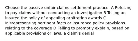 Choose the passive unfair claims settlement practice. A Refusing to pay claims without conducting an investigation B Telling an insured the policy of appealing arbitration awards C Misrepresenting pertinent facts or insurance policy provisions relating to the coverage D Failing to promptly explain, based on applicable provisions or laws, a claim's denial