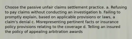 Choose the passive unfair claims settlement practice. a. Refusing to pay claims without conducting an investigation b. Failing to promptly explain, based on applicable provisions or laws, a claim's denial c. Misrepresenting pertinent facts or insurance policy provisions relating to the coverage d. Telling an insured the policy of appealing arbitration awards