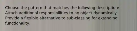 Choose the pattern that matches the following description: Attach additional responsibilities to an object dynamically. Provide a flexible alternative to sub-classing for extending functionality.