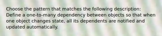 Choose the pattern that matches the following description: Define a one-to-many dependency between objects so that when one object changes state, all its dependents are notified and updated automatically.