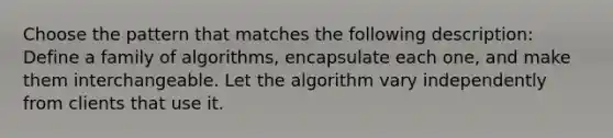 Choose the pattern that matches the following description: Define a family of algorithms, encapsulate each one, and make them interchangeable. Let the algorithm vary independently from clients that use it.