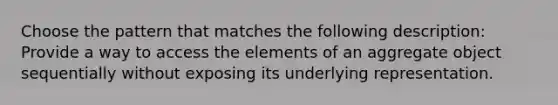 Choose the pattern that matches the following description: Provide a way to access the elements of an aggregate object sequentially without exposing its underlying representation.