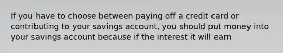 If you have to choose between paying off a credit card or contributing to your savings account, you should put money into your savings account because if the interest it will earn