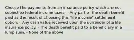 Choose the payments from an insurance policy which are not subject to federal income taxes: - Any part of the death benefit paid as the result of choosing the "life income" settlement option. - Any cash value received upon the surrender of a life insurance policy. - The death benefit paid to a beneficiary in a lump sum. - None of the above