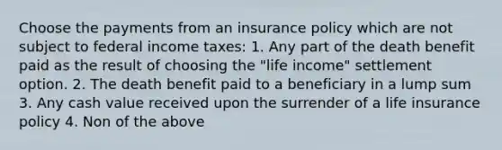 Choose the payments from an insurance policy which are not subject to federal income taxes: 1. Any part of the death benefit paid as the result of choosing the "life income" settlement option. 2. The death benefit paid to a beneficiary in a lump sum 3. Any cash value received upon the surrender of a life insurance policy 4. Non of the above