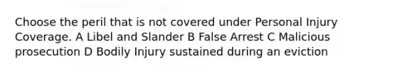 Choose the peril that is not covered under Personal Injury Coverage. A Libel and Slander B False Arrest C Malicious prosecution D Bodily Injury sustained during an eviction