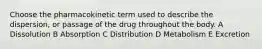 Choose the pharmacokinetic term used to describe the dispersion, or passage of the drug throughout the body. A Dissolution B Absorption C Distribution D Metabolism E Excretion