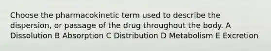 Choose the pharmacokinetic term used to describe the dispersion, or passage of the drug throughout the body. A Dissolution B Absorption C Distribution D Metabolism E Excretion