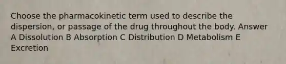 Choose the pharmacokinetic term used to describe the dispersion, or passage of the drug throughout the body. Answer A Dissolution B Absorption C Distribution D Metabolism E Excretion