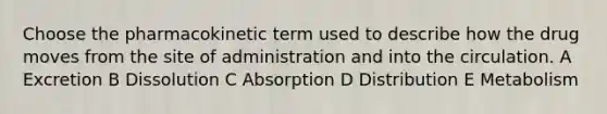 Choose the pharmacokinetic term used to describe how the drug moves from the site of administration and into the circulation. A Excretion B Dissolution C Absorption D Distribution E Metabolism