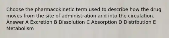 Choose the pharmacokinetic term used to describe how the drug moves from the site of administration and into the circulation. Answer A Excretion B Dissolution C Absorption D Distribution E Metabolism