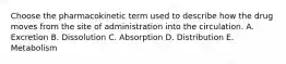 Choose the pharmacokinetic term used to describe how the drug moves from the site of administration into the circulation. A. Excretion B. Dissolution C. Absorption D. Distribution E. Metabolism