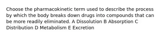 Choose the pharmacokinetic term used to describe the process by which the body breaks down drugs into compounds that can be more readily eliminated. A Dissolution B Absorption C Distribution D Metabolism E Excretion