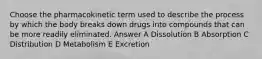 Choose the pharmacokinetic term used to describe the process by which the body breaks down drugs into compounds that can be more readily eliminated. Answer A Dissolution B Absorption C Distribution D Metabolism E Excretion