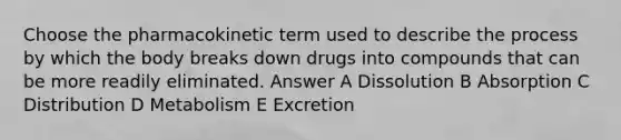 Choose the pharmacokinetic term used to describe the process by which the body breaks down drugs into compounds that can be more readily eliminated. Answer A Dissolution B Absorption C Distribution D Metabolism E Excretion