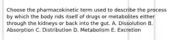 Choose the pharmacokinetic term used to describe the process by which the body rids itself of drugs or metabolites either through the kidneys or back into the gut. A. Dissolution B. Absorption C. Distribution D. Metabolism E. Excretion