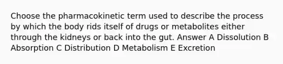 Choose the pharmacokinetic term used to describe the process by which the body rids itself of drugs or metabolites either through the kidneys or back into the gut. Answer A Dissolution B Absorption C Distribution D Metabolism E Excretion