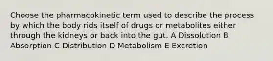 Choose the pharmacokinetic term used to describe the process by which the body rids itself of drugs or metabolites either through the kidneys or back into the gut. A Dissolution B Absorption C Distribution D Metabolism E Excretion