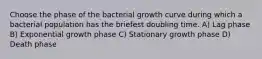 Choose the phase of the bacterial growth curve during which a bacterial population has the briefest doubling time. A) Lag phase B) Exponential growth phase C) Stationary growth phase D) Death phase