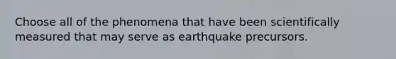 Choose all of the phenomena that have been scientifically measured that may serve as earthquake precursors.