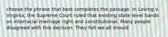 choose the phrase that best completes the passage. In Loving v. Virginia, the Supreme Court ruled that existing state level bands on interracial marriage right and constitutional. Many people disagreed with this decision. They felt we all should