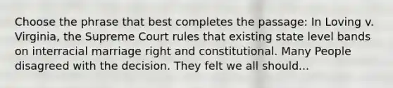 Choose the phrase that best completes the passage: In Loving v. Virginia, the Supreme Court rules that existing state level bands on interracial marriage right and constitutional. Many People disagreed with the decision. They felt we all should...