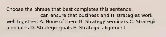 Choose the phrase that best completes this sentence: ______________ can ensure that business and IT strategies work well together. A. None of them B. Strategy seminars C. Strategic principles D. Strategic goals E. Strategic alignment