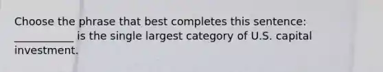 Choose the phrase that best completes this sentence: ___________ is the single largest category of U.S. capital investment.