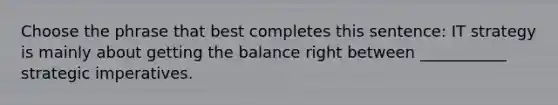 Choose the phrase that best completes this sentence: IT strategy is mainly about getting the balance right between ___________ strategic imperatives.