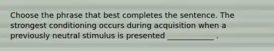 Choose the phrase that best completes the sentence. The strongest conditioning occurs during acquisition when a previously neutral stimulus is presented ____________ .