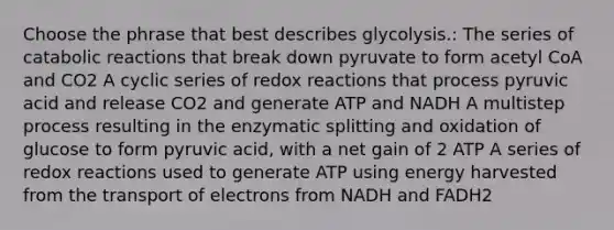 Choose the phrase that best describes glycolysis.: The series of catabolic reactions that break down pyruvate to form acetyl CoA and CO2 A cyclic series of redox reactions that process pyruvic acid and release CO2 and generate ATP and NADH A multistep process resulting in the enzymatic splitting and oxidation of glucose to form pyruvic acid, with a net gain of 2 ATP A series of redox reactions used to generate ATP using energy harvested from the transport of electrons from NADH and FADH2