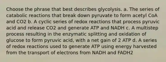 Choose the phrase that best describes glycolysis. a. The series of catabolic reactions that break down pyruvate to form acetyl CoA and CO2 b. A cyclic series of redox reactions that process pyruvic acid and release CO2 and generate ATP and NADH c. A multistep process resulting in the enzymatic splitting and oxidation of glucose to form pyruvic acid, with a net gain of 2 ATP d. A series of redox reactions used to generate ATP using energy harvested from the transport of electrons from NADH and FADH2