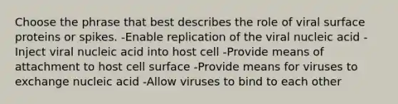 Choose the phrase that best describes the role of viral surface proteins or spikes. -Enable replication of the viral nucleic acid -Inject viral nucleic acid into host cell -Provide means of attachment to host cell surface -Provide means for viruses to exchange nucleic acid -Allow viruses to bind to each other