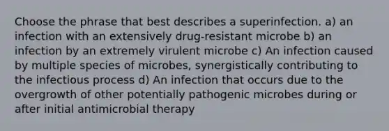 Choose the phrase that best describes a superinfection. a) an infection with an extensively drug-resistant microbe b) an infection by an extremely virulent microbe c) An infection caused by multiple species of microbes, synergistically contributing to the infectious process d) An infection that occurs due to the overgrowth of other potentially pathogenic microbes during or after initial antimicrobial therapy