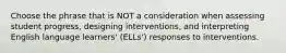 Choose the phrase that is NOT a consideration when assessing student progress, designing interventions, and interpreting English language learners' (ELLs') responses to interventions.