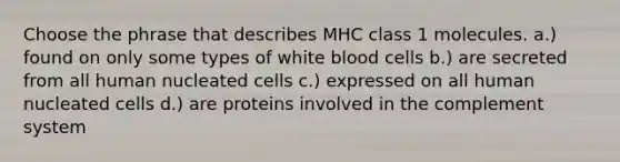 Choose the phrase that describes MHC class 1 molecules. a.) found on only some types of white blood cells b.) are secreted from all human nucleated cells c.) expressed on all human nucleated cells d.) are proteins involved in the complement system