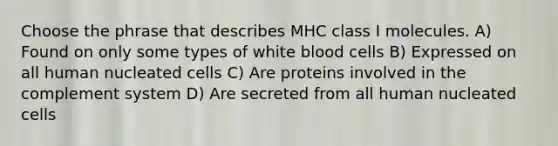 Choose the phrase that describes MHC class I molecules. A) Found on only some types of white blood cells B) Expressed on all human nucleated cells C) Are proteins involved in the complement system D) Are secreted from all human nucleated cells