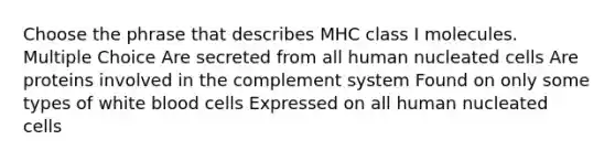 Choose the phrase that describes MHC class I molecules. Multiple Choice Are secreted from all human nucleated cells Are proteins involved in the complement system Found on only some types of white blood cells Expressed on all human nucleated cells