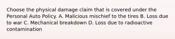 Choose the physical damage claim that is covered under the Personal Auto Policy. A. Malicious mischief to the tires B. Loss due to war C. Mechanical breakdown D. Loss due to radioactive contamination