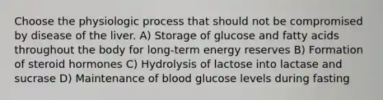 Choose the physiologic process that should not be compromised by disease of the liver. A) Storage of glucose and fatty acids throughout the body for long-term energy reserves B) Formation of steroid hormones C) Hydrolysis of lactose into lactase and sucrase D) Maintenance of blood glucose levels during fasting