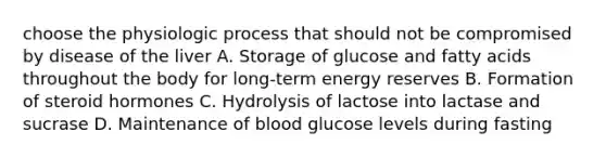 choose the physiologic process that should not be compromised by disease of the liver A. Storage of glucose and fatty acids throughout the body for long-term energy reserves B. Formation of steroid hormones C. Hydrolysis of lactose into lactase and sucrase D. Maintenance of blood glucose levels during fasting