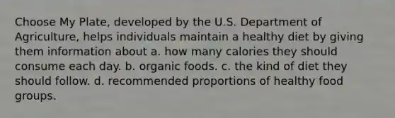 Choose My Plate, developed by the U.S. Department of Agriculture, helps individuals maintain a healthy diet by giving them information about a. how many calories they should consume each day. b. organic foods. c. the kind of diet they should follow. d. recommended proportions of healthy food groups.